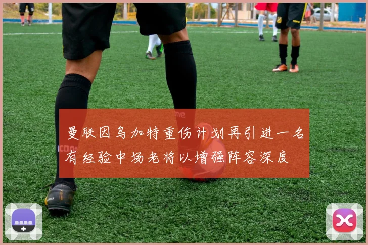 曼联因乌加特重伤计划再引进一名有经验中场老将以增强阵容深度