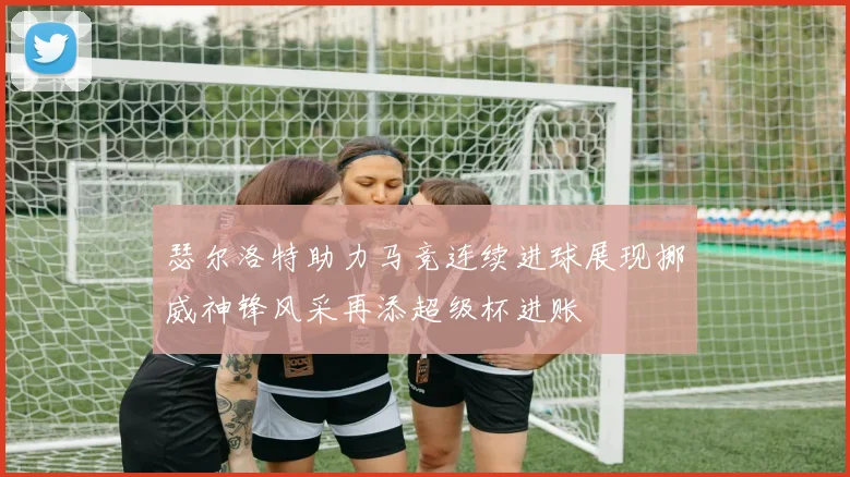 瑟尔洛特助力马竞连续进球展现挪威神锋风采再添超级杯进账