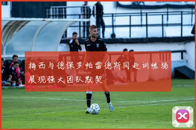 梅西与德保罗帕雷德斯同赴训练场展现强大团队默契