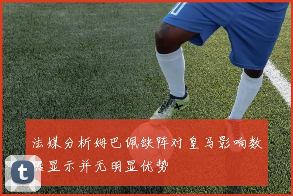 法媒分析姆巴佩缺阵对皇马影响数据显示并无明显优势