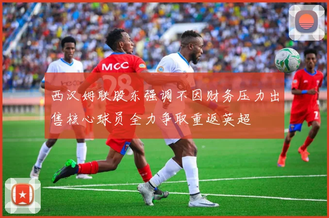 西汉姆联股东强调不因财务压力出售核心球员全力争取重返英超
