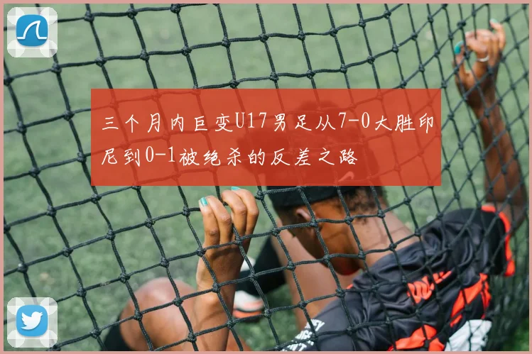三个月内巨变U17男足从7-0大胜印尼到0-1被绝杀的反差之路