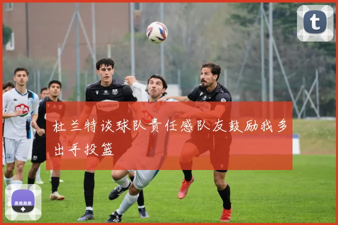 杜兰特谈球队责任感队友鼓励我多出手投篮