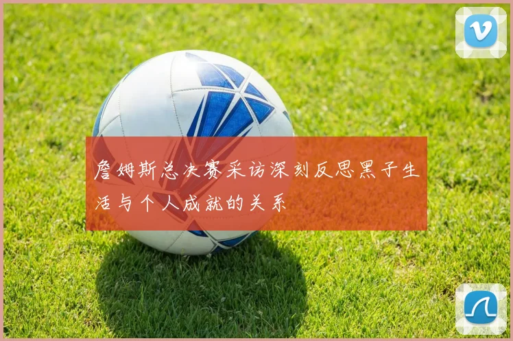詹姆斯总决赛采访深刻反思黑子生活与个人成就的关系