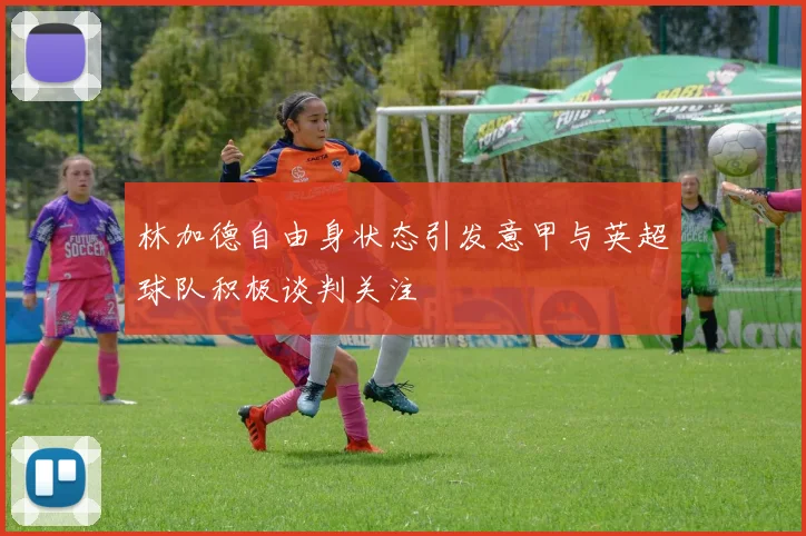 林加德自由身状态引发意甲与英超球队积极谈判关注