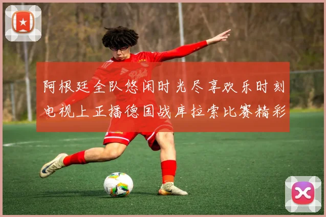 阿根廷全队悠闲时光尽享欢乐时刻电视上正播德国战库拉索比赛精彩瞬间
