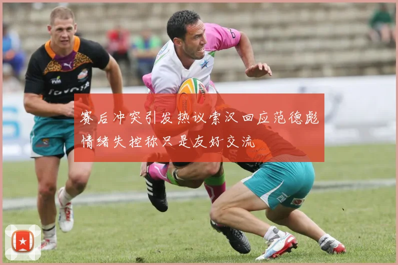 赛后冲突引发热议索汉回应范德彪情绪失控称只是友好交流