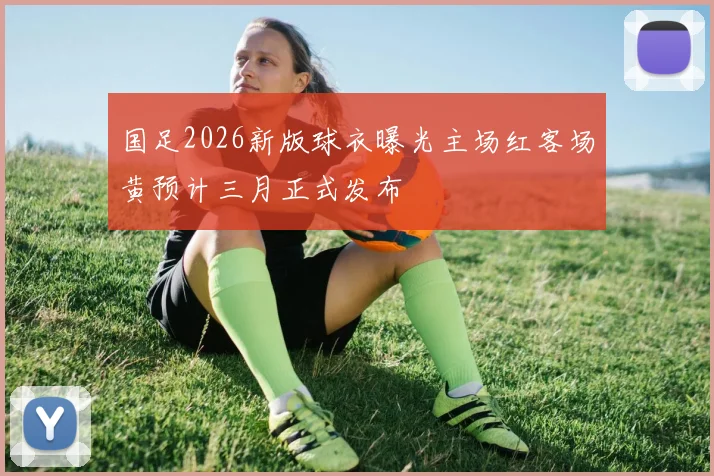 国足2026新版球衣曝光主场红客场黄预计三月正式发布