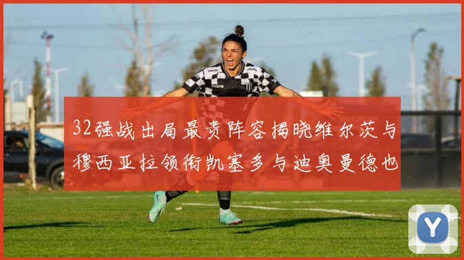 32强战出局最贵阵容揭晓维尔茨与穆西亚拉领衔凯塞多与迪奥曼德也在其中