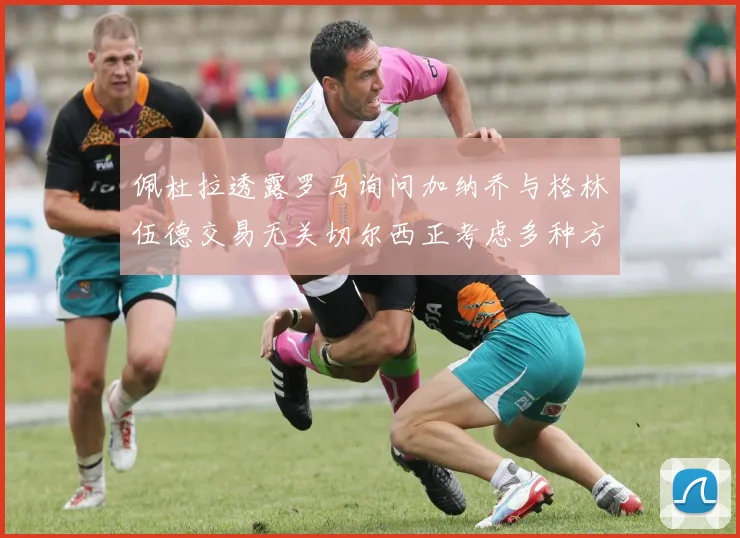佩杜拉透露罗马询问加纳乔与格林伍德交易无关切尔西正考虑多种方案