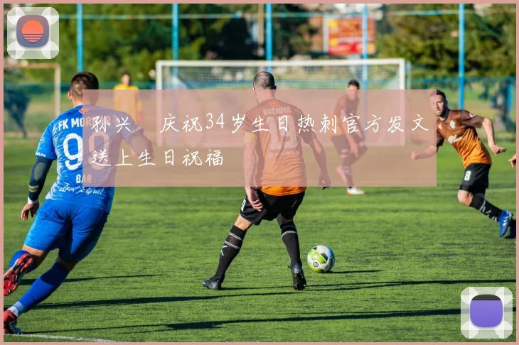 孙兴慜庆祝34岁生日热刺官方发文送上生日祝福
