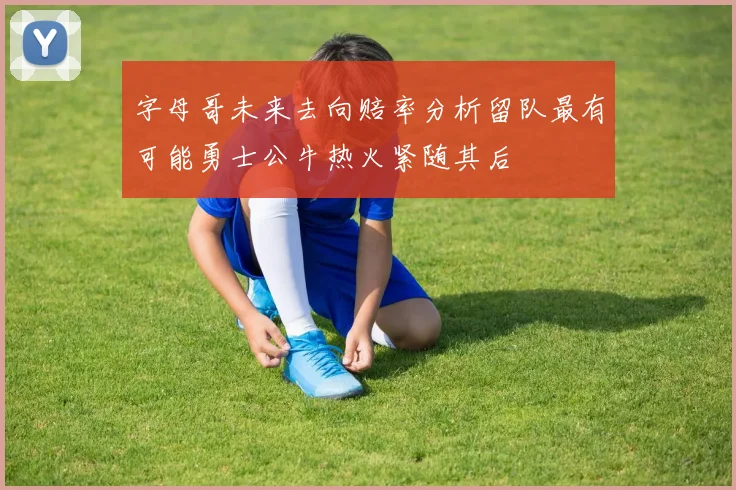 字母哥未来去向赔率分析留队最有可能勇士公牛热火紧随其后