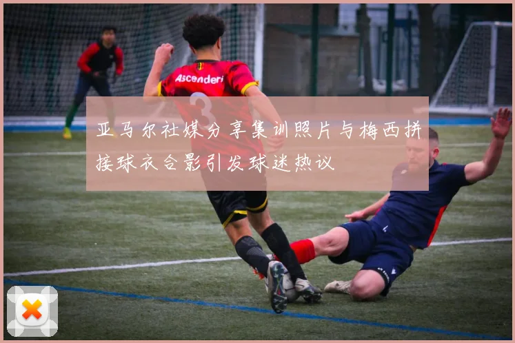 亚马尔社媒分享集训照片与梅西拼接球衣合影引发球迷热议