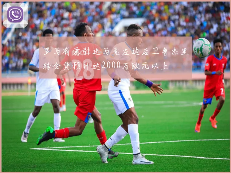 罗马有意引进马竞左边后卫鲁杰里转会费预计达2000万欧元以上