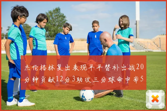杰伦格林复出表现平平替补出战20分钟贡献12分3助攻三分球命中率50