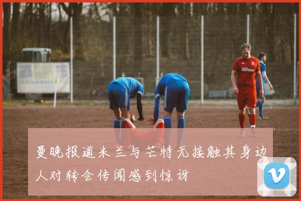 曼晚报道米兰与芒特无接触其身边人对转会传闻感到惊讶
