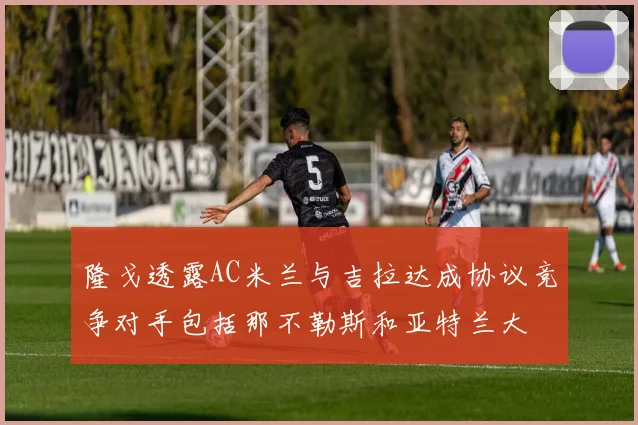 隆戈透露AC米兰与吉拉达成协议竞争对手包括那不勒斯和亚特兰大