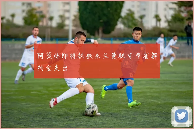 阿莫林即将执教米兰曼联可节省解约金支出